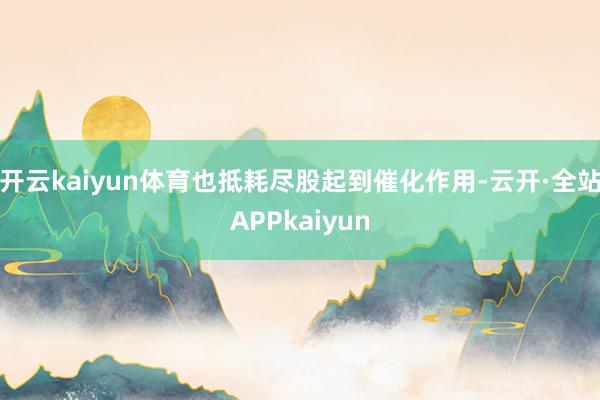 开云kaiyun体育也抵耗尽股起到催化作用-云开·全站APPkaiyun