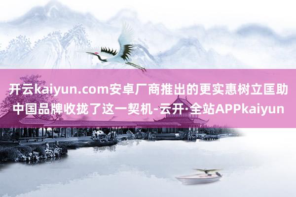 开云kaiyun.com安卓厂商推出的更实惠树立匡助中国品牌收拢了这一契机-云开·全站APPkaiyun