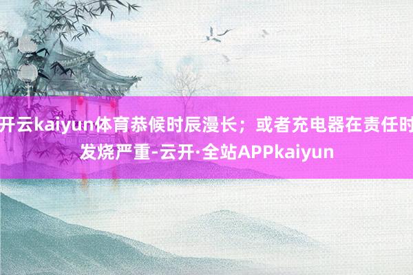 开云kaiyun体育恭候时辰漫长；或者充电器在责任时发烧严重-云开·全站APPkaiyun