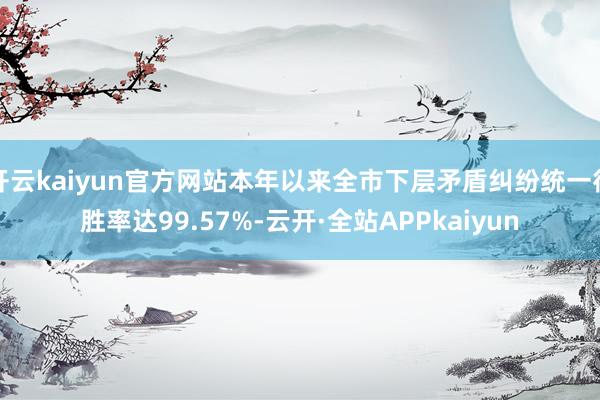 开云kaiyun官方网站本年以来全市下层矛盾纠纷统一得胜率达99.57%-云开·全站APPkaiyun
