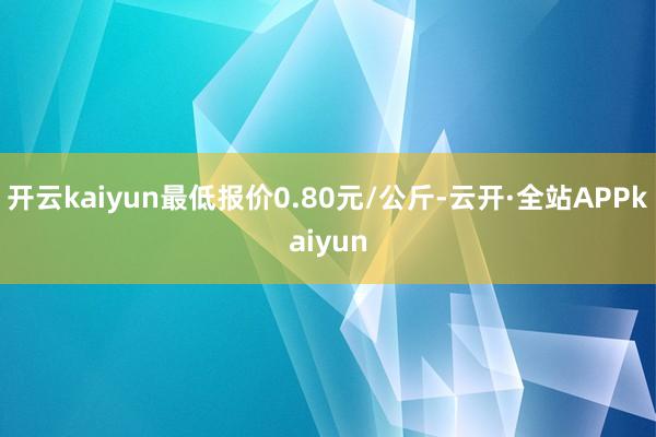 开云kaiyun最低报价0.80元/公斤-云开·全站APPkaiyun