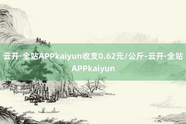 云开·全站APPkaiyun收支0.62元/公斤-云开·全站APPkaiyun