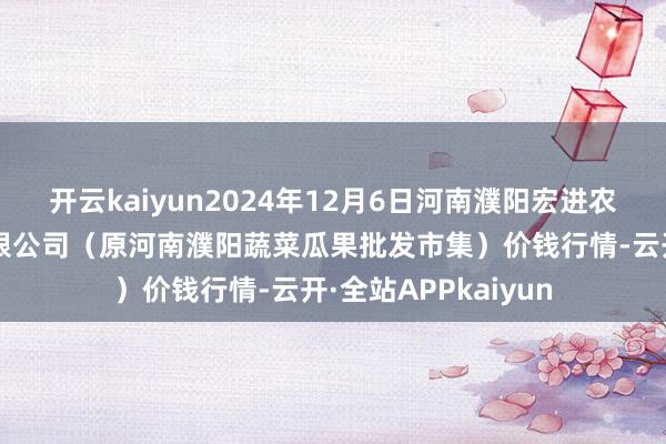 开云kaiyun2024年12月6日河南濮阳宏进农副居品批发市集有限公司(原河南濮阳蔬菜瓜果批发市集)价钱行情-云开·全站APPkaiyun