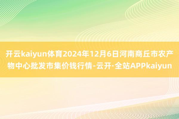 开云kaiyun体育2024年12月6日河南商丘市农产物中心批发市集价钱行情-云开·全站APPkaiyun