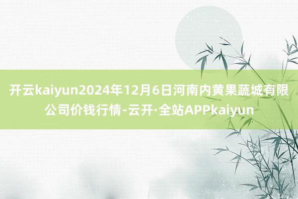 开云kaiyun2024年12月6日河南内黄果蔬城有限公司价钱行情-云开·全站APPkaiyun