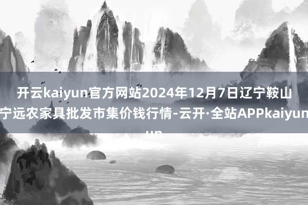 开云kaiyun官方网站2024年12月7日辽宁鞍山宁远农家具批发市集价钱行情-云开·全站APPkaiyun