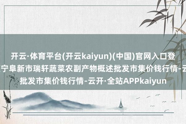 开云·体育平台(开云kaiyun)(中国)官网入口登录2024年12月7日辽宁阜新市瑞轩蔬菜农副产物概述批发市集价钱行情-云开·全站APPkaiyun