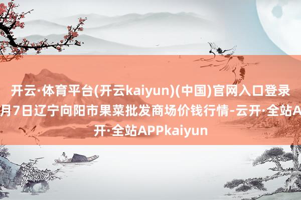 开云·体育平台(开云kaiyun)(中国)官网入口登录2024年12月7日辽宁向阳市果菜批发商场价钱行情-云开·全站APPkaiyun