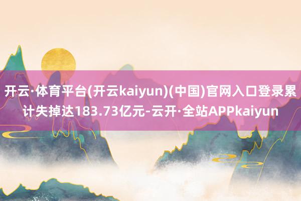 开云·体育平台(开云kaiyun)(中国)官网入口登录累计失掉达183.73亿元-云开·全站APPkaiyun