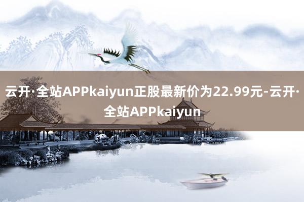 云开·全站APPkaiyun正股最新价为22.99元-云开·全站APPkaiyun