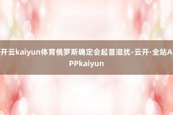 开云kaiyun体育俄罗斯确定会起首滋扰-云开·全站APPkaiyun