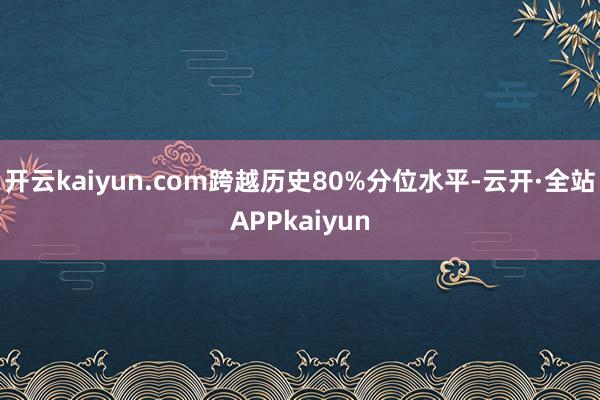 开云kaiyun.com跨越历史80%分位水平-云开·全站APPkaiyun