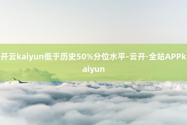 开云kaiyun低于历史50%分位水平-云开·全站APPkaiyun