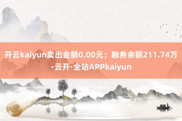 开云kaiyun卖出金额0.00元；融券余额211.74万-云开·全站APPkaiyun