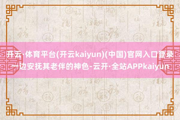 开云·体育平台(开云kaiyun)(中国)官网入口登录一边安抚其老伴的神色-云开·全站APPkaiyun