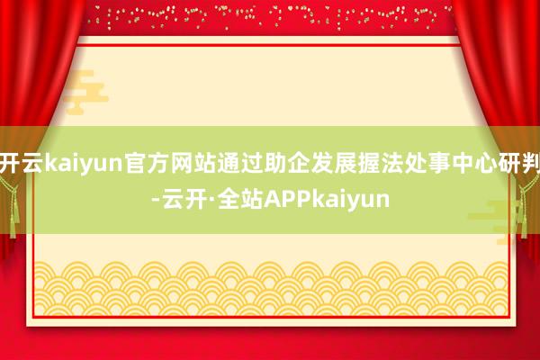 开云kaiyun官方网站通过助企发展握法处事中心研判-云开·全站APPkaiyun