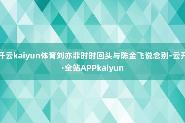 开云kaiyun体育刘亦菲时时回头与陈金飞说念别-云开·全站APPkaiyun