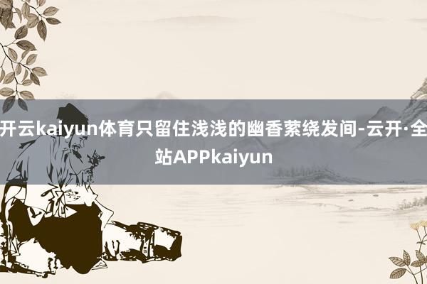 开云kaiyun体育只留住浅浅的幽香萦绕发间-云开·全站APPkaiyun