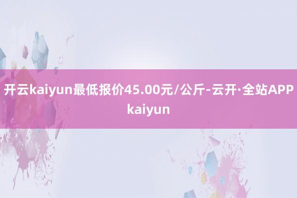 开云kaiyun最低报价45.00元/公斤-云开·全站APPkaiyun