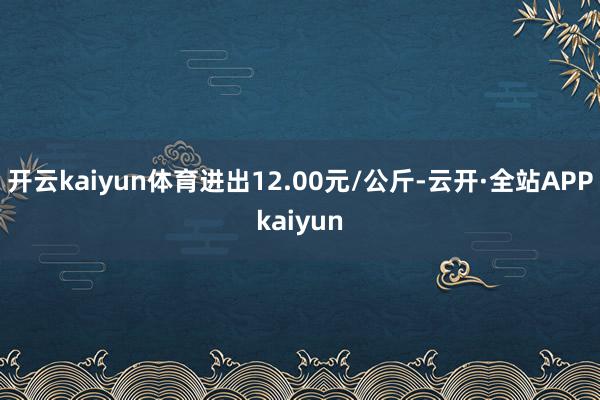 开云kaiyun体育进出12.00元/公斤-云开·全站APPkaiyun