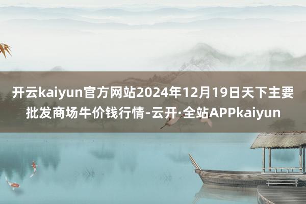 开云kaiyun官方网站2024年12月19日天下主要批发商场牛价钱行情-云开·全站APPkaiyun