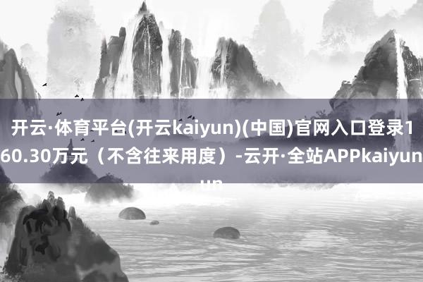 开云·体育平台(开云kaiyun)(中国)官网入口登录160.30万元（不含往来用度）-云开·全站APPkaiyun
