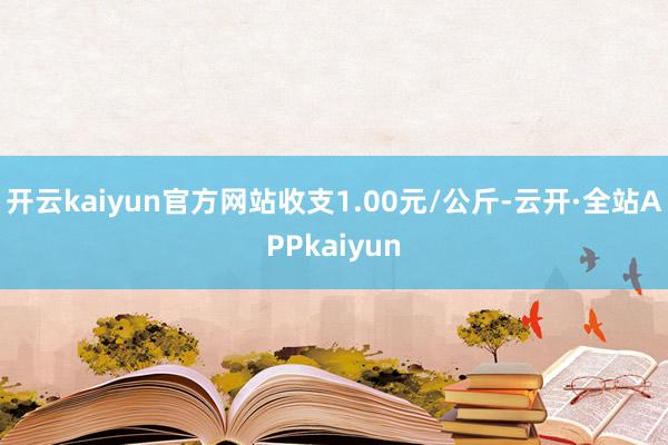开云kaiyun官方网站收支1.00元/公斤-云开·全站APPkaiyun