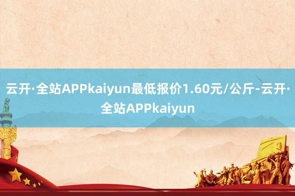 云开·全站APPkaiyun最低报价1.60元/公斤-云开·全站APPkaiyun