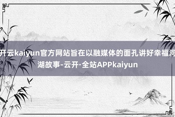 开云kaiyun官方网站旨在以融媒体的面孔讲好幸福河湖故事-云开·全站APPkaiyun