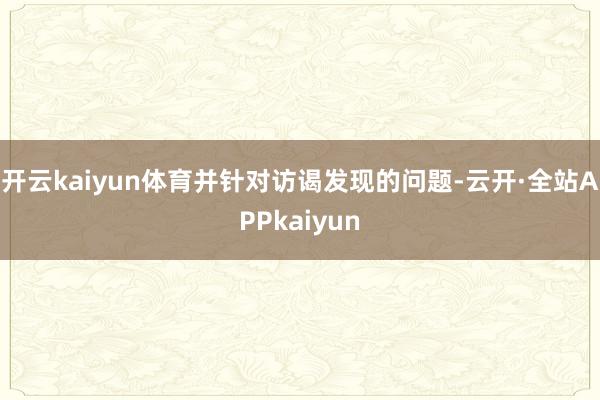 开云kaiyun体育并针对访谒发现的问题-云开·全站APPkaiyun