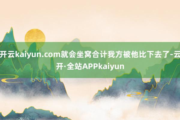 开云kaiyun.com就会坐窝合计我方被他比下去了-云开·全站APPkaiyun