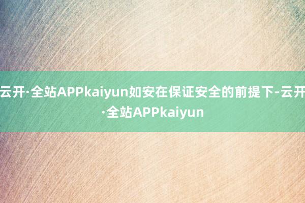 云开·全站APPkaiyun如安在保证安全的前提下-云开·全站APPkaiyun