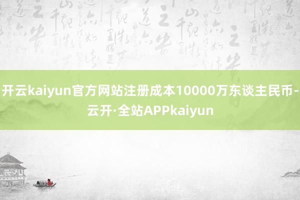 开云kaiyun官方网站注册成本10000万东谈主民币-云开·全站APPkaiyun