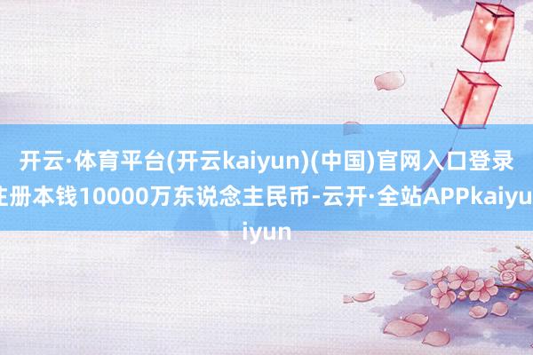 开云·体育平台(开云kaiyun)(中国)官网入口登录注册本钱10000万东说念主民币-云开·全站APPkaiyun
