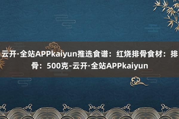 云开·全站APPkaiyun推选食谱：红烧排骨食材：排骨：500克-云开·全站APPkaiyun