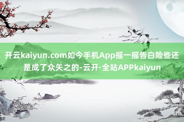 开云kaiyun.com如今手机App摇一摇告白险些还是成了众矢之的-云开·全站APPkaiyun