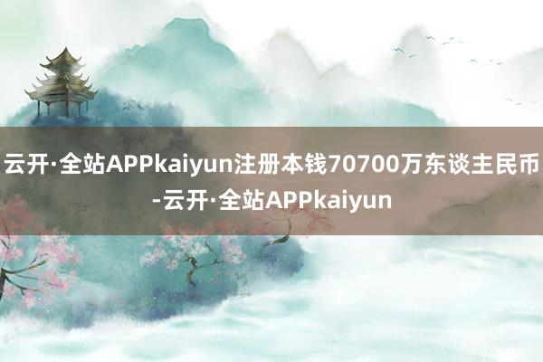 云开·全站APPkaiyun注册本钱70700万东谈主民币-云开·全站APPkaiyun