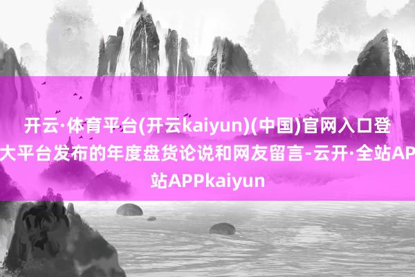 开云·体育平台(开云kaiyun)(中国)官网入口登录翻看各大平台发布的年度盘货论说和网友留言-云开·全站APPkaiyun