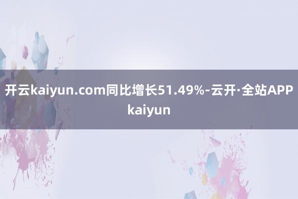 开云kaiyun.com同比增长51.49%-云开·全站APPkaiyun