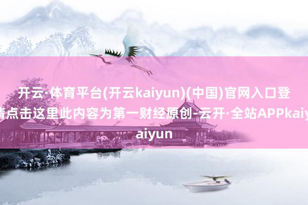 开云·体育平台(开云kaiyun)(中国)官网入口登录请点击这里此内容为第一财经原创-云开·全站APPkaiyun