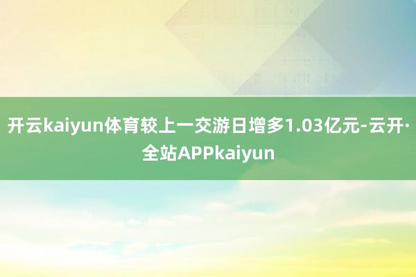 开云kaiyun体育较上一交游日增多1.03亿元-云开·全站APPkaiyun