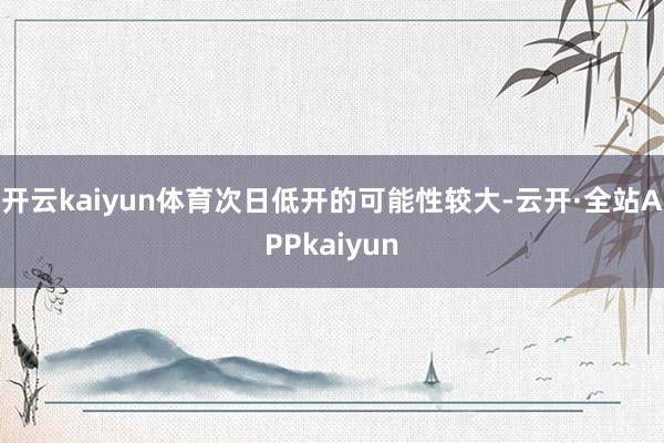 开云kaiyun体育次日低开的可能性较大-云开·全站APPkaiyun