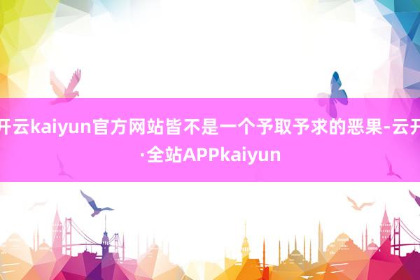 开云kaiyun官方网站皆不是一个予取予求的恶果-云开·全站APPkaiyun