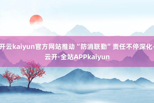 开云kaiyun官方网站推动“防消联勤”责任不停深化-云开·全站APPkaiyun