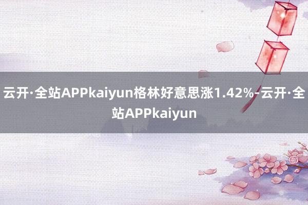 云开·全站APPkaiyun格林好意思涨1.42%-云开·全站APPkaiyun