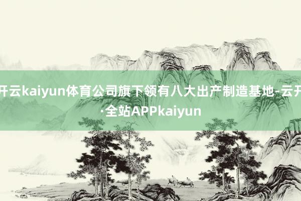 开云kaiyun体育公司旗下领有八大出产制造基地-云开·全站APPkaiyun