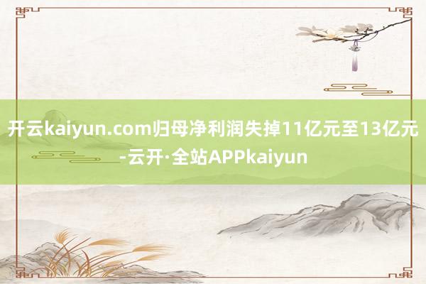 开云kaiyun.com归母净利润失掉11亿元至13亿元-云开·全站APPkaiyun