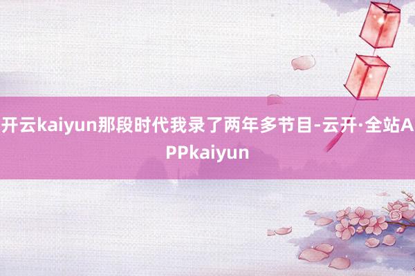 开云kaiyun那段时代我录了两年多节目-云开·全站APPkaiyun