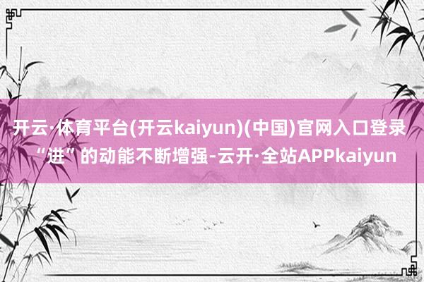 开云·体育平台(开云kaiyun)(中国)官网入口登录  “进”的动能不断增强-云开·全站APPkaiyun