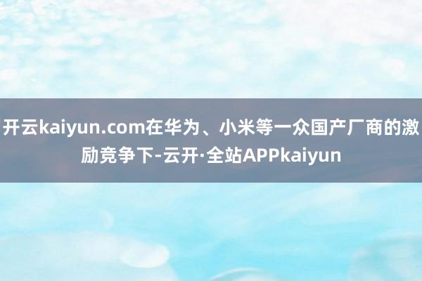 开云kaiyun.com在华为、小米等一众国产厂商的激励竞争下-云开·全站APPkaiyun